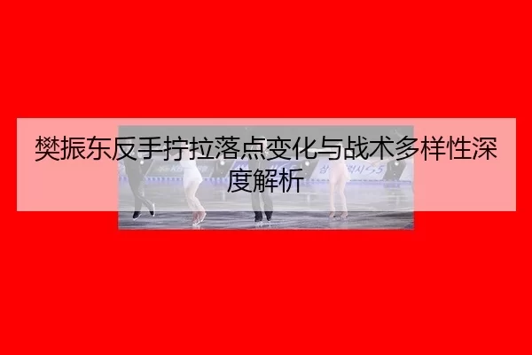樊振东反手拧拉落点变化与战术多样性深度解析